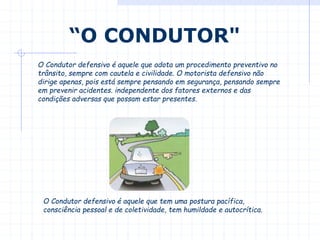 O Condutor defensivo é aquele que adota um procedimento preventivo no
trânsito, sempre com cautela e civilidade. O motorista defensivo não
dirige apenas, pois está sempre pensando em segurança, pensando sempre
em prevenir acidentes. independente dos fatores externos e das
condições adversas que possam estar presentes.
“O CONDUTOR"
O Condutor defensivo é aquele que tem uma postura pacífica,
consciência pessoal e de coletividade, tem humildade e autocrítica.
 