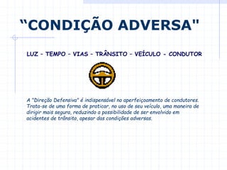 A "Direção Defensiva" é indispensável no aperfeiçoamento de condutores.
Trata-se de uma forma de praticar, no uso de seu veículo, uma maneira de
dirigir mais segura, reduzindo a possibilidade de ser envolvido em
acidentes de trânsito, apesar das condições adversas.
“CONDIÇÃO ADVERSA"
LUZ – TEMPO – VIAS – TRÂNSITO – VEÍCULO - CONDUTOR
 