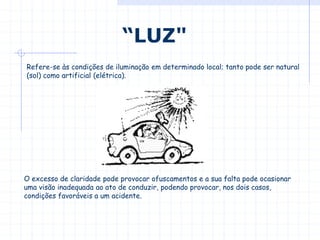 Refere-se às condições de iluminação em determinado local; tanto pode ser natural
(sol) como artificial (elétrica).
“LUZ"
O excesso de claridade pode provocar ofuscamentos e a sua falta pode ocasionar
uma visão inadequada ao ato de conduzir, podendo provocar, nos dois casos,
condições favoráveis a um acidente.
 
