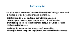 Introdução
• Os transportes Marítimos são indispensáveis em Portugal e em tudo
o mundo devido a sua importância económica.
• Este transporte como qualquer outro tem vantagens e
desvantagens, revela-se por muitas vezes o único meio de
transporte para trocas internacionais, porque é o único capaz de
realizar certos trajetos.
• Ao longo do tempo estes transportes têm evoluído,
desempenhando um papel importante a nível comercial e turístico.
 