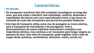 Características
• No Mundo:
• Os transportes marítimos têm tido evoluções tecnológicas ao longo dos
anos, que tem vindo a interferir com velocidade, conforto, dimensão e
capacidades dos barcos com uma especialização maior, o que levou ao
aumento do custo dos transportes que percorrem grandes distâncias.
• Este tipo de transporte utiliza como vias de passagem os mares abertos,
para o transporte de mercadorias e de passageiros. Com o
desenvolvimento de outras indústrias (automóvel e aviação) a sua
importância diminui, mas continua a ser necessário para longas viagens ou
passeios de lazer. Este meio de transporte, pode englobar todo o tipo de
cargas desde químicos, combustíveis, alimentos, areias, cereais etc.
 