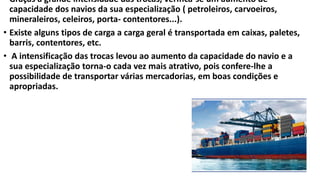• Graças á grande intensidade das trocas, verifica-se um aumento de
capacidade dos navios da sua especialização ( petroleiros, carvoeiros,
mineraleiros, celeiros, porta- contentores...).
• Existe alguns tipos de carga a carga geral é transportada em caixas, paletes,
barris, contentores, etc.
• A intensificação das trocas levou ao aumento da capacidade do navio e a
sua especialização torna-o cada vez mais atrativo, pois confere-lhe a
possibilidade de transportar várias mercadorias, em boas condições e
apropriadas.
 