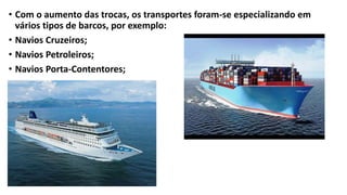 • Com o aumento das trocas, os transportes foram-se especializando em
vários tipos de barcos, por exemplo:
• Navios Cruzeiros;
• Navios Petroleiros;
• Navios Porta-Contentores;
 