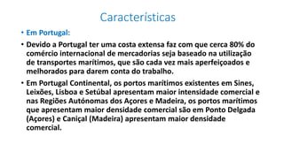 Características
• Em Portugal:
• Devido a Portugal ter uma costa extensa faz com que cerca 80% do
comércio internacional de mercadorias seja baseado na utilização
de transportes marítimos, que são cada vez mais aperfeiçoados e
melhorados para darem conta do trabalho.
• Em Portugal Continental, os portos marítimos existentes em Sines,
Leixões, Lisboa e Setúbal apresentam maior intensidade comercial e
nas Regiões Autónomas dos Açores e Madeira, os portos marítimos
que apresentam maior densidade comercial são em Ponto Delgada
(Açores) e Caniçal (Madeira) apresentam maior densidade
comercial.
 