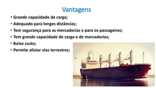 Vantagens
• Grande capacidade de carga;
• Adequado para longes distâncias;
• Tem segurança para as mercadorias e para os passageiros;
• Tem grande capacidade de carga e de mercadorias;
• Baixo custo;
• Permite aliviar vias terrestres;
 