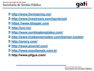  http://www.formspring.me/
 http://www.livestream.com/igovbrasil
 https://www.blogger.com
 http://sxc.hu/
 http://www.ourblogtemplates.com/
 http://www.livebannermaker.com/banner-creator
 http://aviary.com/
 http://www.pixorial.com/
 http://www.mandamais.com.br
 http://www.pligus.com/
 