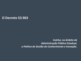 Decreto
O Decreto 53.963




                                       Institui, no âmbito da
                             Administração Pública Estadual,
           a Política de Gestão do Conhecimento e Inovação.
 