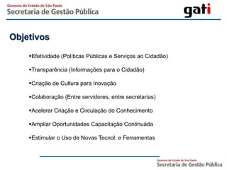 Objetivos

    Efetividade (Políticas Públicas e Serviços ao Cidadão)

    Transparência (Informações para o Cidadão)

    Criação de Cultura para Inovação

    Colaboração (Entre servidores, entre secretarias)

    Acelerar Criação e Circulação do Conhecimento

    Ampliar Oportunidades Capacitação Continuada

    Estimular o Uso de Novas Tecnol. e Ferramentas
 