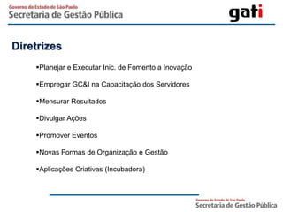 Diretrizes
    Planejar e Executar Inic. de Fomento a Inovação

    Empregar GC&I na Capacitação dos Servidores

    Mensurar Resultados

    Divulgar Ações

    Promover Eventos

    Novas Formas de Organização e Gestão

    Aplicações Criativas (Incubadora)
 