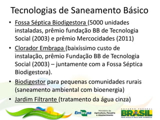 Tecnologias de Saneamento Básico
• Fossa Séptica Biodigestora (5000 unidades
instaladas, prêmio fundação BB de Tecnologia
Social (2003) e prêmio Mercocidades (2011)
• Clorador Embrapa (baixíssimo custo de
instalação, prêmio Fundação BB de Tecnologia
Social (2003) – juntamente com a Fossa Séptica
Biodigestora).
• Biodigestor para pequenas comunidades rurais
(saneamento ambiental com bioenergia)
• Jardim Filtrante (tratamento da água cinza)
 