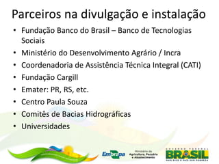 Parceiros na divulgação e instalação
• Fundação Banco do Brasil – Banco de Tecnologias
Sociais
• Ministério do Desenvolvimento Agrário / Incra
• Coordenadoria de Assistência Técnica Integral (CATI)
• Fundação Cargill
• Emater: PR, RS, etc.
• Centro Paula Souza
• Comitês de Bacias Hidrográficas
• Universidades
 