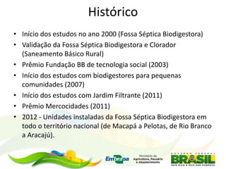 Histórico
• Início dos estudos no ano 2000 (Fossa Séptica Biodigestora)
• Validação da Fossa Séptica Biodigestora e Clorador
(Saneamento Básico Rural)
• Prêmio Fundação BB de tecnologia social (2003)
• Início dos estudos com biodigestores para pequenas
comunidades (2007)
• Início dos estudos com Jardim Filtrante (2011)
• Prêmio Mercocidades (2011)
• 2012 - Unidades instaladas da Fossa Séptica Biodigestora em
todo o território nacional (de Macapá a Pelotas, de Rio Branco
a Aracajú).
 