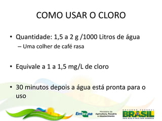COMO USAR O CLORO
• Quantidade: 1,5 a 2 g /1000 Litros de água
– Uma colher de café rasa
• Equivale a 1 a 1,5 mg/L de cloro
• 30 minutos depois a água está pronta para o
uso
 
