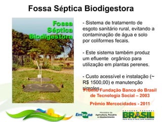 Fossa Séptica Biodigestora
- Sistema de tratamento de
esgoto sanitário rural, evitando a
contaminação de água e solo
por coliformes fecais.
- Este sistema também produz
um efluente orgânico para
utilização em plantas perenes.
- Custo acessível e instalação (~
R$ 1500,00) e manutenção
simples.Prêmio Fundação Banco do Brasil
de Tecnologia Social – 2003
Prêmio Mercocidades - 2011
 