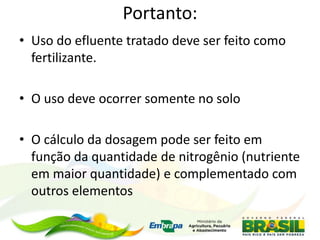 Portanto:
• Uso do efluente tratado deve ser feito como
fertilizante.
• O uso deve ocorrer somente no solo
• O cálculo da dosagem pode ser feito em
função da quantidade de nitrogênio (nutriente
em maior quantidade) e complementado com
outros elementos
 