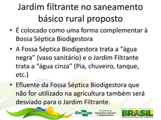 Jardim filtrante no saneamento
básico rural proposto
• É colocado como uma forma complementar à
Bossa Séptica Biodigestora
• A Fossa Séptica Biodigestora trata a “água
negra” (vaso sanitário) e o Jardim Filtrante
trata a “água cinza” (Pia, chuveiro, tanque,
etc.)
• Efluente da Fossa Séptica Biodigestora que
não for utilizado na agricultura também será
desviado para o Jardim Filtrante.
 