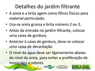 Detalhes do jardim filtrante
• A areia e a brita agem como filtros físicos para
material particulado.
• Usa-se areia grossa e brita número 2 ou 3.
• Antes da entrada no jardim filtrante, colocar
uma caixa de gordura.
• Anterior à caixa de gordura, deve-se colocar
uma caixa de decantação
• O nível da água deve ser ligeiramente abaixo
do nível da areia, para evitar a proliferação de
mosquitos e odores.
 