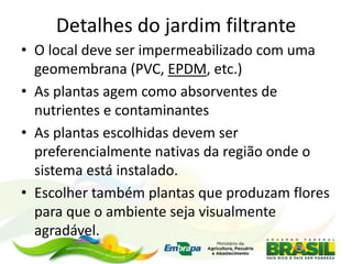 Detalhes do jardim filtrante
• O local deve ser impermeabilizado com uma
geomembrana (PVC, EPDM, etc.)
• As plantas agem como absorventes de
nutrientes e contaminantes
• As plantas escolhidas devem ser
preferencialmente nativas da região onde o
sistema está instalado.
• Escolher também plantas que produzam flores
para que o ambiente seja visualmente
agradável.
 