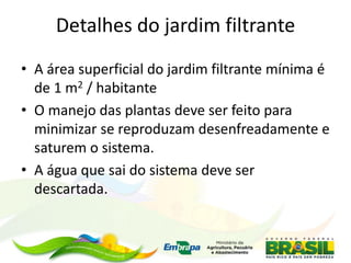 Detalhes do jardim filtrante
• A área superficial do jardim filtrante mínima é
de 1 m2 / habitante
• O manejo das plantas deve ser feito para
minimizar se reproduzam desenfreadamente e
saturem o sistema.
• A água que sai do sistema deve ser
descartada.
 