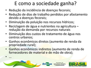 E como a sociedade ganha?
• Redução da incidência de doenças fecorais;
• Redução de dias de trabalho perdidos por afastamento
devido a doenças fecorais;
• Diminuição da poluição nos recursos hídricos;
• Reciclagem de água e nutrientes na agricultura –
redução da demanda por recursos naturais
• Diminuição dos custos de tratamento de água nos
centros urbanos;
• Ganhos econômicos diretos (aumento de renda da
propriedade rural);
• Ganhos econômicos indiretos (aumento de renda de
fornecedores de material e de mão de obra);
• ...
 
