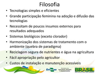 Filosofia
• Tecnologias simples e eficientes
• Grande participação feminina na adoção e difusão das
tecnologias
• Necessitam de poucos insumos externos para
resultados adequados
• Sistemas biológicos (exceto clorador)
• Harmonização dos sistemas de tratamento com o
ambiente (quebra de paradigma)
• Reciclagem segura de nutrientes e água na agricultura
• Fácil apropriação pelo agricultor
• Custos de instalação e manutenção acessíveis
 