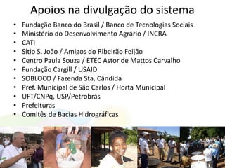 Apoios na divulgação do sistema
• Fundação Banco do Brasil / Banco de Tecnologias Sociais
• Ministério do Desenvolvimento Agrário / INCRA
• CATI
• Sítio S. João / Amigos do Ribeirão Feijão
• Centro Paula Souza / ETEC Astor de Mattos Carvalho
• Fundação Cargill / USAID
• SOBLOCO / Fazenda Sta. Cândida
• Pref. Municipal de São Carlos / Horta Municipal
• UFT/CNPq, USP/Petrobrás
• Prefeituras
• Comitês de Bacias Hidrográficas
 