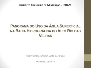 PANORAMA DO USO DA ÁGUA SUPERFICIAL
NA BACIA HIDROGRÁFICA DO ALTO RIO DAS
VELHAS
RODRIGO DE ALMEIDA LEITE BARBOSA
OUTUBRO DE 2015
INSTITUTO BRASILEIRO DE MINERAÇÃO - IBRAM
 