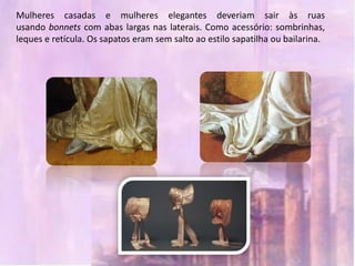 Mulheres casadas e mulheres elegantes deveriam sair às ruas
usando bonnets com abas largas nas laterais. Como acessório: sombrinhas,
leques e retícula. Os sapatos eram sem salto ao estilo sapatilha ou bailarina.
 