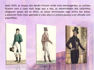 Após 1819, as roupas dos dandis ficaram ainda mais extravagantes: as cartolas
ficaram com a copa mais larga que a aba, as extremidades dos colarinhos
chegavam quase até os olhos, as calças terminavam logo acima das botas,
o plastrom ficou mais apertado e mais alto e a cintura passou a ser afinada com
espartilhos.
 