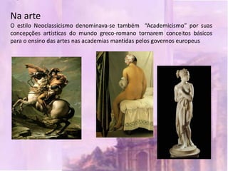 Na arte
O estilo Neoclassicismo denominava-se também “Academicismo” por suas
concepções artísticas do mundo greco-romano tornarem conceitos básicos
para o ensino das artes nas academias mantidas pelos governos europeus
 