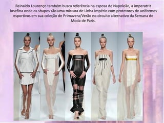 Reinaldo Lourenço também busca referência na esposa de Napoleão, a imperatriz
Josefina onde os shapes são uma mistura de Linha Império com protetores de uniformes
  esportivos em sua coleção de Primavera/Verão no circuito alternativo da Semana de
                                   Moda de Paris.
 