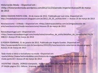 Historiando Moda – Disponível em :
<http://historiandomoda.wordpress.com2012/11/23/perodo-imperio>Acesso29 de março
de 2013

MODA FASHION PONTO COM, 26 de março de 2012. Publicado por Luiz Lima. Disponível em
http://modafashionpontocom.blogspot.com.br/2012_03_01_archive.html > Acesso 25 de março de 2013

Neoclassicismo – A Moda – Disponível em: <http://abstracaocoletiva.com.br/artigos/escolas-de-
arte/neoclassicismo/moda-neoclassicismo/>Acesso:29 de março de 2013

Noivasdeportugal.com –Disponível em:
<http://www.noivasdeportugal.com/moda/noiva/conselhos_de_estilo/detalhes_do_conselho/art/59//6
308/2/> Acesso:29 de março de 2013

O PODER FEMININO, 31 de janeiro de 2012. Publicado por Angela Guedes. Disponível em
http://www.opoderfeminino.com.br/wordpress/2012/01/neoclassicismo-catarinense-deusas-gregas/ >
Acesso 25 de março de 2013

Toda-moda-e-retro-o-revivalismo-na-moda –Disponível em:
<parte14http://www.fashionbubbles.com/historia-da-moda/toda-moda-e-retro-o-revivalismo-na-
moda-parte14/> Acesso:29 de março de 2013

VICENTINO Cláudio, DORIGO Gianpaolo, História para o ensino médio História geral e do Brasil.
2ª Edição página 251. Editora: Scipione, capítulo 23, 2007.
 