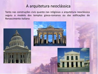 A arquitetura neoclássica
Tanto nas construções civis quanto nas religiosas a arquitetura neoclássica
seguiu o modelo dos templos greco-romanos ou das edificações do
Renascimento italiano
 