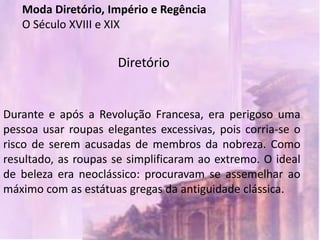 Moda Diretório, Império e Regência
   O Século XVIII e XIX


                     Diretório


Durante e após a Revolução Francesa, era perigoso uma
pessoa usar roupas elegantes excessivas, pois corria-se o
risco de serem acusadas de membros da nobreza. Como
resultado, as roupas se simplificaram ao extremo. O ideal
de beleza era neoclássico: procuravam se assemelhar ao
máximo com as estátuas gregas da antiguidade clássica.
 