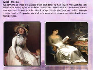 Moda Feminina:
Os panniers, as ancas e os corsets foram abandonados. Não haviam mais vestidos com
excesso de tecido, agora as mulheres usavam um tipo de robe ou chemise em cintura
alta, que parecia uma peça de baixo. Esse tipo de vestido veio a ser conhecido como
vestido Império. Era preciso usar malhas brancas ou cor de rosa por baixo devido à sua
transparência.
 