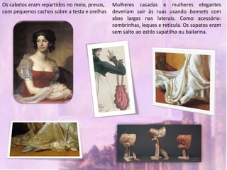 Os cabelos eram repartidos no meio, presos,   Mulheres casadas e mulheres elegantes
com pequenos cachos sobre a testa e orelhas   deveriam sair às ruas usando bonnets com
                                              abas largas nas laterais. Como acessório:
                                              sombrinhas, leques e retícula. Os sapatos eram
                                              sem salto ao estilo sapatilha ou bailarina.
 