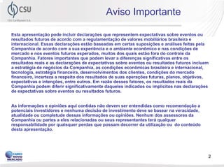Aviso Importante

Esta apresentação pode incluir declarações que representem expectativas sobre eventos ou
resultados futuros de acordo com a regulamentação de valores mobiliários brasileira e
internacional. Essas declarações estão baseadas em certas suposições e análises feitas pela
Companhia de acordo com a sua experiência e o ambiente econômico e nas condições de
mercado e nos eventos futuros esperados, muitos dos quais estão fora do controle da
Companhia. Fatores importantes que podem levar a diferenças significativas entre os
resultados reais e as declarações de expectativas sobre eventos ou resultados futuros incluem
a estratégia de negócios da Companhia, as condições econômicas brasileira e internacional,
tecnologia, estratégia financeira, desenvolvimentos dos clientes, condições do mercado
financeiro, incerteza a respeito dos resultados de suas operações futuras, planos, objetivos,
expectativas e intenções, entre outros. Em razão desses fatores, os resultados reais da
Companhia podem diferir significativamente daqueles indicados ou implícitos nas declarações
de expectativas sobre eventos ou resultados futuros.


As informações e opiniões aqui contidas não devem ser entendidas como recomendação a
potenciais investidores e nenhuma decisão de investimento deve se basear na veracidade,
atualidade ou completude dessas informações ou opiniões. Nenhum dos assessores da
Companhia ou partes a eles relacionadas ou seus representantes terá qualquer
responsabilidade por quaisquer perdas que possam decorrer da utilização ou do conteúdo
desta apresentação.




                                                                                            2
 