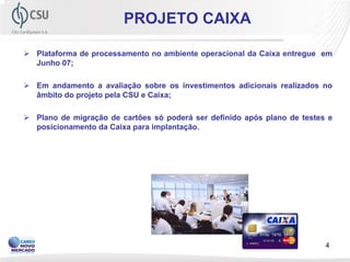 PROJETO CAIXA

Plataforma de processamento no ambiente operacional da Caixa entregue em
Junho 07;

Em andamento a avaliação sobre os investimentos adicionais realizados no
âmbito do projeto pela CSU e Caixa;

Plano de migração de cartões só poderá ser definido após plano de testes e
posicionamento da Caixa para implantação.




                                                                        4
 