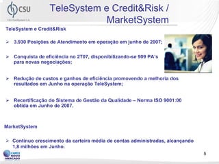 TeleSystem e Credit&Risk /
                              MarketSystem
TeleSystem e Credit&Risk

   3.930 Posições de Atendimento em operação em junho de 2007;


   Conquista de eficiência no 2T07, disponibilizando-se 909 PA’s
   para novas negociações;


   Redução de custos e ganhos de eficiência promovendo a melhoria dos
   resultados em Junho na operação TeleSystem;


   Recertificação do Sistema de Gestão da Qualidade – Norma ISO 9001:00
   obtida em Junho de 2007.



MarketSystem

  Contínuo crescimento da carteira média de contas administradas, alcançando
  1,8 milhões em Junho.
                                                                               5
 