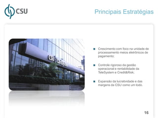 Principais Estratégias




■ Crescimento com foco na unidade de
   processamento meios eletrônicos de
   pagamento;

■ Controle rigoroso da gestão
   operacional e rentabilidade da
   TeleSystem e Credit&Risk;

■ Expansão da lucratividade e das
   margens da CSU como um todo.




                                    16
 