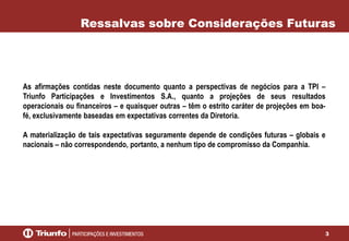 Ressalvas sobre Considerações Futuras

As afirmações contidas neste documento quanto a perspectivas de negócios para a TPI –
Triunfo Participações e Investimentos S.A., quanto a projeções de seus resultados
operacionais ou financeiros – e quaisquer outras – têm o estrito caráter de projeções em boafé, exclusivamente baseadas em expectativas correntes da Diretoria.
A materialização de tais expectativas seguramente depende de condições futuras – globais e
nacionais – não correspondendo, portanto, a nenhum tipo de compromisso da Companhia.

3

 