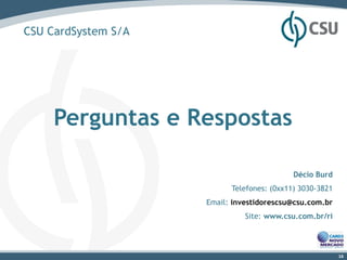CSU CardSystem S/A




     Perguntas e Respostas

                                            Décio Burd
                           Telefones: (0xx11) 3030-3821
                     Email: investidorescsu@csu.com.br
                               Site: www.csu.com.br/ri




                                                          16
 