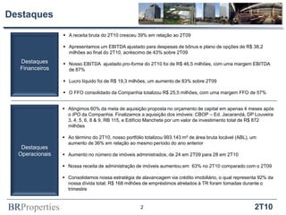 Destaques

                  A receita bruta do 2T10 cresceu 39% em relação ao 2T09

                  Apresentamos um EBITDA ajustado para despesas de bônus e plano de opções de R$ 38,2
                   milhões ao final do 2T10, acréscimo de 43% sobre 2T09
  Destaques       Nosso EBITDA ajustado pro-forma do 2T10 foi de R$ 46,5 milhões, com uma margem EBITDA
  Financeiros      de 87%

                  Lucro líquido foi de R$ 19,3 milhões, um aumento de 83% sobre 2T09

                  O FFO consolidado da Companhia totalizou R$ 25,5 milhões, com uma margem FFO de 57%


                  Atingimos 60% da meta de aquisição proposta no orçamento de capital em apenas 4 meses após
                   o IPO da Companhia. Finalizamos a aquisição dos imóveis: CBOP – Ed. Jacarandá, DP Louveira
                   3, 4, 5, 6, 8 & 9, RB 115, e Edifício Manchete por um valor de investimento total de R$ 872
                   milhões

                  Ao término do 2T10, nosso portfólio totalizou 993.143 m² de área bruta locável (ABL), um
                   aumento de 36% em relação ao mesmo período do ano anterior
   Destaques
  Operacionais    Aumento no número de imóveis administrados, de 24 em 2T09 para 28 em 2T10

                  Nossa receita de administração de imóveis aumentou em 63% no 2T10 comparado com o 2T09

                  Consolidamos nossa estratégia de alavancagem via crédito imobiliário, o qual representa 92% da
                   nossa dívida total; R$ 168 milhões de empréstimos atrelados à TR foram tomadas durante o
                   trimestre



BRProperties                                         2                                                    2T10
 