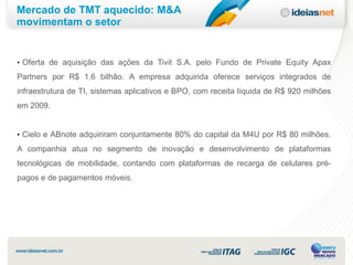 Mercado de TMT aquecido: M&A
movimentam o setor


• Oferta de aquisição das ações da Tivit S.A. pelo Fundo de Private Equity Apax
Partners por R$ 1,6 bilhão. A empresa adquirida oferece serviços integrados de
infraestrutura de TI, sistemas aplicativos e BPO, com receita líquida de R$ 920 milhões
em 2009.


• Cielo e ABnote adquiriram conjuntamente 80% do capital da M4U por R$ 80 milhões.

A companhia atua no segmento de inovação e desenvolvimento de plataformas
tecnológicas de mobilidade, contando com plataformas de recarga de celulares pré-
pagos e de pagamentos móveis.
 