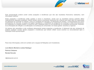 Esta apresentação poderá conter certas projeções e tendências que não são resultados financeiros realizados, nem
informação histórica.
Estas projeções e tendências estão sujeitas a riscos e incertezas, sendo que os resultados futuros poderão diferir
materialmente daqueles projetados. Muitos destes riscos e incertezas relacionam-se a fatores que estão além da capacidade
da Ideiasnet em controlar ou estimar, como as condições de mercado, as flutuações de moeda, o comportamento de outros
participantes do mercado, as ações de órgãos reguladores, a habilidade da companhia de continuar a obter financiamentos,
as mudanças no contexto político e social em que a Ideiasnet opera ou em tendências ou condições econômicas, incluindo-
se as flutuações de inflação e as alterações na confiança do consumidor, em bases global, nacional ou regional.
Os leitores são advertidos a não confiarem plenamente nestas projeções e tendências. A Ideiasnet não tem obrigação de
publicar qualquer revisão destas projeções e tendências que devam refletir novos eventos ou circunstâncias após a
realização desta apresentação.




Para mais informações, entre em contato com a equipe de Relações com Investidores:


Luis Alberto Monteiro Lobato Reátegui
Patricia Calazans
Renata Vencato


ri@ideiasnet.com.br
 