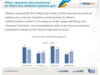 Officer apresenta alto crescimento
no último ano, afetando capital de giro

• Receita Líquida de R$ 194,5 milhões (25% acima do 2T09): retomada das vendas de

hardware para o mercado corporativo e vendas pontuais de software;
• EBITDA de R$ 4,6 milhões (117% superior ao 2T09): margem EBITDA de 2,4%;
• Despesas Financeiras: maior necessidade de capital de giro levou ao aumento do

endividamento. Adesão ao FIDC deverá mitigar custo da dívida.


                          Dias de estoque, recebimento e pagamento
 