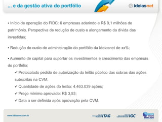 ... e da gestão ativa do portfólio


• Início de operação do FIDC: 6 empresas aderindo e R$ 9,1 milhões de
patrimônio. Perspectiva de redução de custo e alongamento da dívida das
investidas;

• Redução do custo de administração do portfólio da Ideiasnet de xx%;


• Aumento de capital para suportar os investimentos e crescimento das empresas
do portfólio:
     Protocolado pedido de autorização do leilão público das sobras das ações
    subscritas na CVM;
     Quantidade de ações do leilão: 4.463.039 ações;
     Preço mínimo aprovado: R$ 3,53;
     Data a ser definida após aprovação pela CVM.
 
