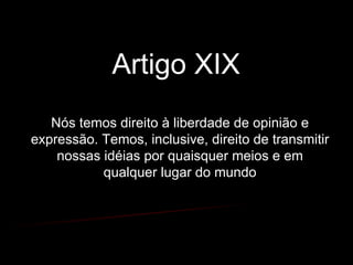 Artigo XIX  Nós temos direito à liberdade de opinião e expressão. Temos, inclusive, direito de transmitir nossas idéias por quaisquer meios e em qualquer lugar do mundo 