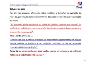 Instituto Superior de Línguas e Administração


Estudos de caso
Nas  diversas  pesquisas  efectuadas  sobre  relatórios  e  trabalhos  de  avaliação  do 
ruído ocupacional, foi comum encontrar na descrição da metodologia de avaliação 
do ruído:
”As  medições  foram  realizadas  no  posto  de  trabalho,  sempre  que  possível,  na 
ausência do trabalhador, com a colocação do microfone na posição em que estaria 
a sua orelha mais exposta”. 
Mais adiante, afirma‐se .....
“Procurou‐se que, durante a avaliação, os trabalhadores desempenhassem as suas 
tarefas  usando  os  métodos  e  as  cadências  habituais,  a  fim  de  assegurar 
representatividade à avaliação”.
Pergunta:  no  desempenho  das  suas  tarefas,  usando  os  métodos  e  as  cadências 
habituais, o trabalhador está ausente? 

                                                                                            20
 