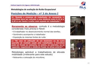 Instituto Superior de Línguas e Administração


Metodologias de avaliação do Ruído Ocupacional
Posições de Medição - nº 3 do Anexo I
 b) “Quando a presença do trabalhador for necessária, o
 microfone deve ser colocado a uma distância entre 0,10 m e
 0,30 m em frente à orelha mais exposta do trabalhador”;


 Raramente se observa, contudo é a metodologia
 considerada mais precisa e fiável:
   O trabalhador no desenvolvimento normal das tarefas;
   Sonómetro acompanha o trabalhador
   Exposição às mesmas fontes de ruído

 c) “No caso de utilização de um dosímetro ou de outro
 aparelho de medição usado pelo trabalhador, o microfone
 pode ser fixado no vestuário, no ombro, no colarinho, ou no
 capacete, respeitando a distância fixada na alínea anterior”.


 Metodologia aplicável a trabalhadores de elevada
 mobilidade (irrelevante para este estudo)
   Relevante a colocação do microfone;


                                                                 22
 
